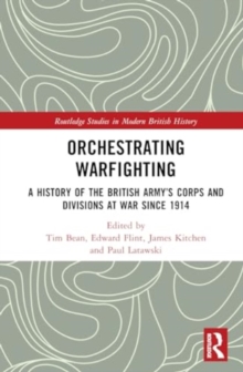 Orchestrating Warfighting : A History of the British Army’s Corps and Divisions at War since 1914