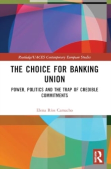 The Choice for Banking Union : Power, Politics and the Trap of Credible Commitments
