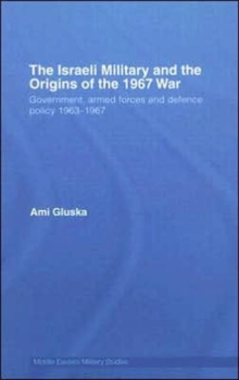 The Israeli Military and the Origins of the 1967 War : Government, Armed Forces and Defence Policy 1963–67