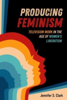 Producing Feminism : Television Work in the Age of Women's Liberation