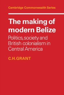 The Making of Modern Belize : Politics, Society and British Colonialism in Central America