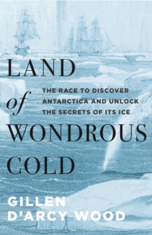 Land of Wondrous Cold : The Race to Discover Antarctica and Unlock the Secrets of Its Ice