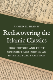 Rediscovering the Islamic Classics : How Editors and Print Culture Transformed an Intellectual Tradition