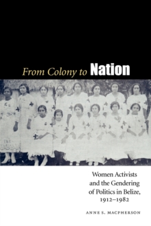 From Colony to Nation : Women Activists and the Gendering of Politics in Belize, 1912-1982