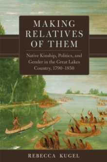 Making Relatives of Them Volume 21 : Native Kinship, Politics, and Gender in the Great Lakes Country, 1790-1850