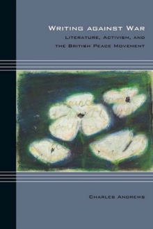 Writing against War : Literature, Activism, and the British Peace Movement