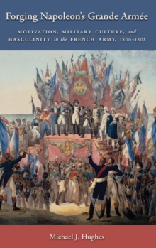 Forging Napoleon's Grande Armee : Motivation, Military Culture, and Masculinity in the French Army, 1800-1808