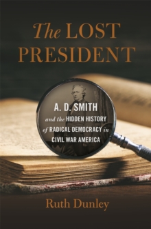 The Lost President : A. D. Smith and the Hidden History of Radical Democracy in Civil War America