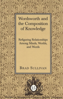 Wordsworth and the Composition of Knowledge : Refiguring Relationships among Minds, Worlds, and Words / Brad Sullivan.
