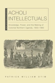 Acholi Intellectuals : Knowledge, Power, and the Making of Colonial Northern Uganda, 1850-1960