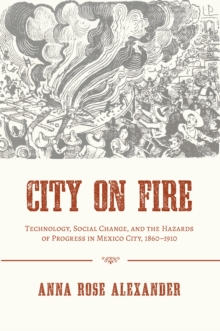City on Fire : Technology, Social Change, and the Hazards of Progress in Mexico City, 1860-1910