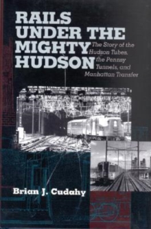 Rails Under the Mighty Hudson : The Story of the Hudson Tubes, the Pennsylvania Tunnels, and Manhattan Transfer
