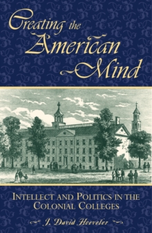 Creating the American Mind : Intellect and Politics in the Colonial Colleges