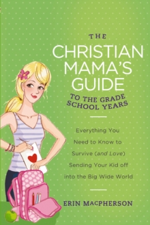 The Christian Mama's Guide to Grade School Years : Everything You Need to Know to Survive (and Love) Sending Your Kid Off into the Big Wide World