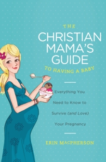 The Christian Mama's Guide to Having a Baby : Everything You Need to Know to Survive (and Love) Your Pregnancy