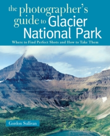 The Photographer's Guide to Glacier National Park : Where to Find Perfect Shots and How to Take Them