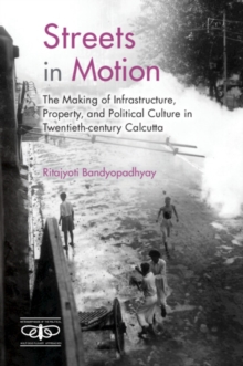 Streets in Motion : The Making of Infrastructure, Property, and Political Culture in Twentieth-century Calcutta