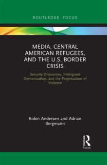 Media, Central American Refugees, and the U.S. Border Crisis : Security Discourses, Immigrant Demonization, and the Perpetuation of Violence
