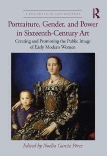 Portraiture, Gender, and Power in Sixteenth-Century Art : Creating and Promoting the Public Image of Early Modern Women