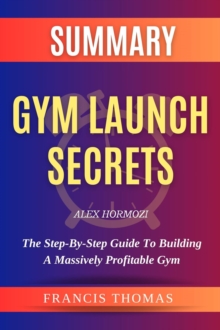 SUMMARY Of Gym Launch Secrets By Alex Hormozi : The Step-By-Step Guide To Building A Massively Profitable Gym