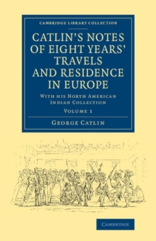 Catlin's Notes of Eight Years' Travels and Residence in Europe: Volume 1 : With his North American Indian Collection