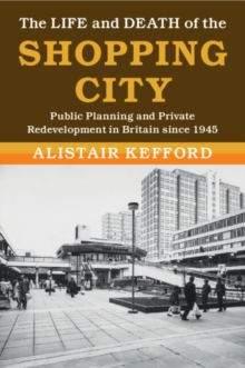 The Life and Death of the Shopping City : Public Planning and Private Redevelopment in Britain since 1945