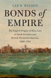 Bonds of Empire : The English Origins of Slave Law in South Carolina and British Plantation America, 1660–1783