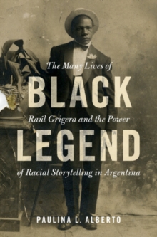 Black Legend : The Many Lives of Raul Grigera and the Power of Racial Storytelling in Argentina