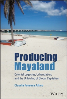 Producing Mayaland : Colonial Legacies, Urbanization, and the Unfolding of Global Capitalism