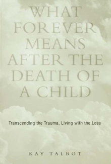 What Forever Means After the Death of a Child : Transcending the Trauma, Living with the Loss