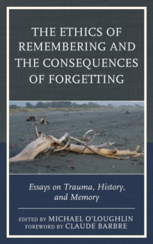 The Ethics of Remembering and the Consequences of Forgetting : Essays on Trauma, History, and Memory