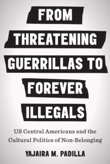 From Threatening Guerrillas to Forever Illegals : US Central Americans and the Cultural Politics of Non-Belonging