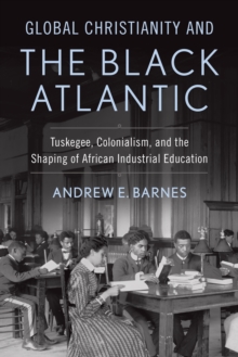 Global Christianity and the Black Atlantic : Tuskegee, Colonialism, and the Shaping of African Industrial Education