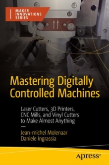 Mastering Digitally Controlled Machines : Laser Cutters, 3D Printers, CNC Mills, and Vinyl Cutters to Make Almost Anything