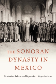The Sonoran Dynasty in Mexico : Revolution, Reform, and Repression