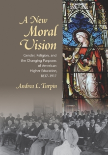 A New Moral Vision : Gender, Religion, and the Changing Purposes of American Higher Education, 1837-1917