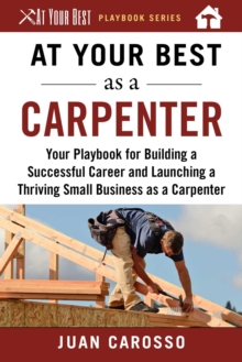 At Your Best as a Carpenter : Your Playbook for Building a Successful Career and Launching a Thriving Small Business as a Carpenter