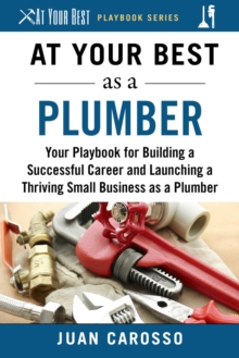 At Your Best as a Plumber : Your Playbook for Building a Successful Career and Launching a Thriving Small Business as a Plumber