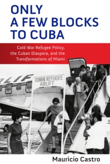 Only a Few Blocks to Cuba : Cold War Refugee Policy, the Cuban Diaspora, and the Transformations of Miami