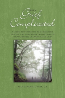 When Grief Is Complicated : A Model for Therapists to Understand, Identify, and Companion Grievers Lost in the Wilderness of Complicated Grief