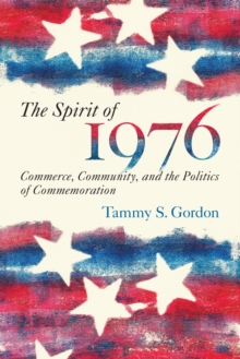 The Spirit of 1976 : Commerce, Community, and the Politics of Commemoration