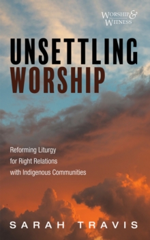 Unsettling Worship : Reforming Liturgy for Right Relations with Indigenous Communities