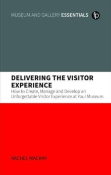 Delivering the Visitor Experience : How to Create, Manage and Develop an Unforgettable Visitor Experience at your Museum