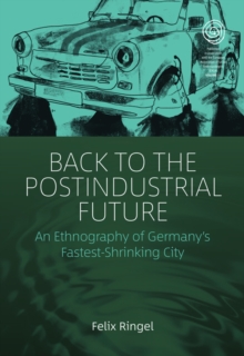 Back to the Postindustrial Future : An Ethnography of Germany's Fastest-Shrinking City
