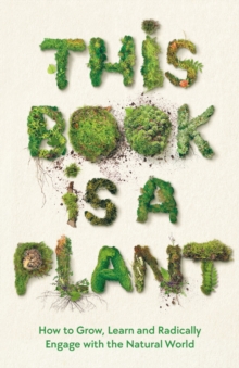 This Book is a Plant : How to Grow, Learn and Radically Engage with the Natural World
