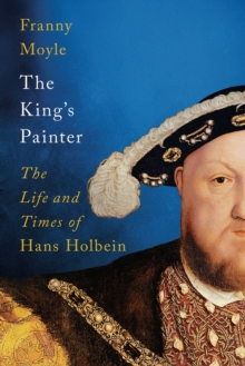 The King's Painter : The Life and Times of Hans Holbein