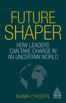 Future Shaper : How Leaders Can Take Charge in an Uncertain World