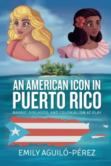 An American Icon in Puerto Rico : Barbie, Girlhood, and Colonialism at Play