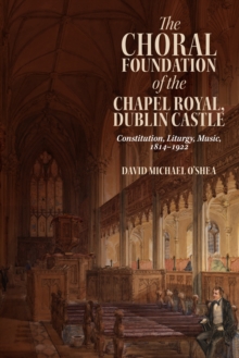 The Choral Foundation of the Chapel Royal, Dublin Castle : Constitution, Liturgy, Music, 1814-1922