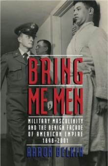 Bring Me Men : Military Masculinity and the Benign Facade of American Empire, 1898-2001